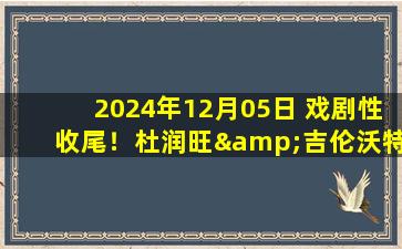 2024年12月05日 戏剧性收尾！杜润旺&吉伦沃特皆被驱逐 江苏逆转广东止13连败